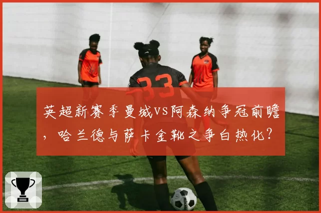 英超新赛季曼城vs阿森纳争冠前瞻，哈兰德与萨卡金靴之争白热化？
