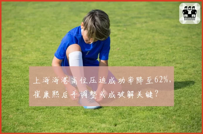 上海海港高位压迫成功率降至62%，崔康熙后手调整或成破解关键？
