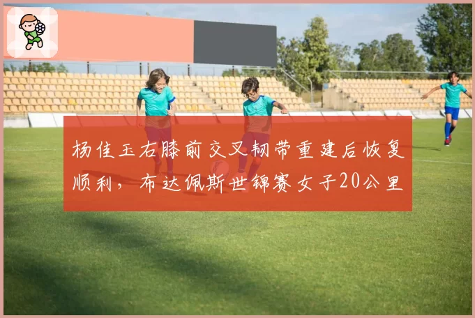 杨佳玉右膝前交叉韧带重建后恢复顺利，布达佩斯世锦赛女子20公里竞走有望复出