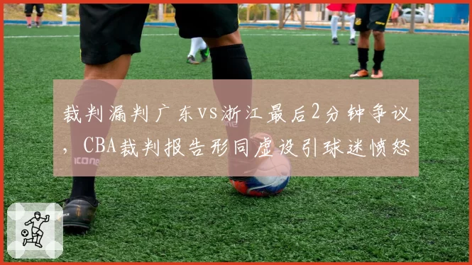 裁判漏判广东vs浙江最后2分钟争议,CBA裁判报告形同虚设引球迷愤怒