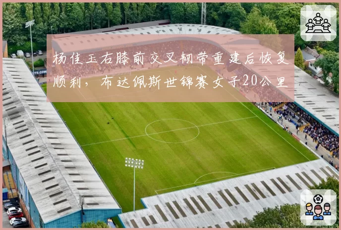 杨佳玉右膝前交叉韧带重建后恢复顺利，布达佩斯世锦赛女子20公里竞走有望复出