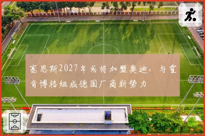 塞恩斯2027年或将加盟奥迪，与霍肯博格组成德国厂商新势力