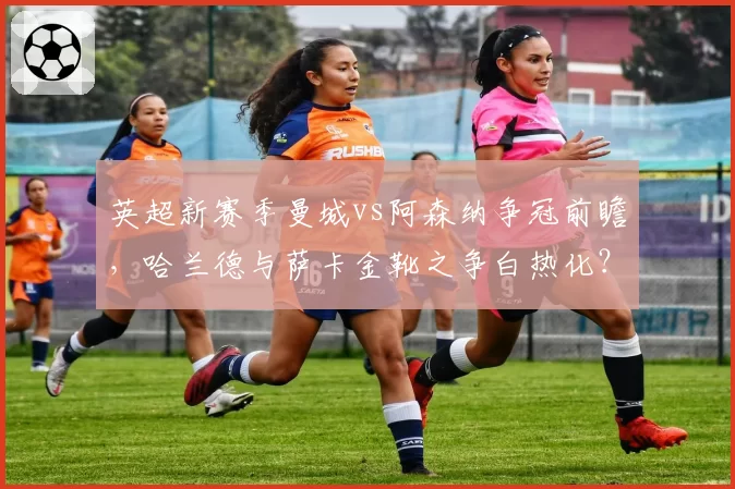 英超新赛季曼城vs阿森纳争冠前瞻，哈兰德与萨卡金靴之争白热化？