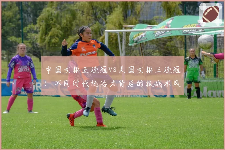 中国女排五连冠vs美国女排三连冠：不同时代统治力背后的技战术风格演变