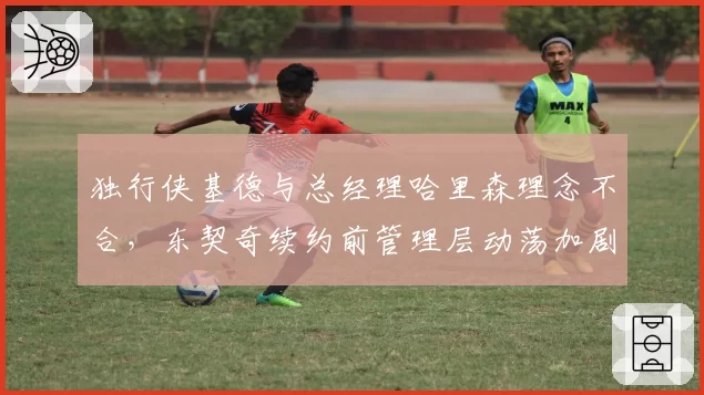 独行侠基德与总经理哈里森理念不合,东契奇续约前管理层动荡加剧__br_
