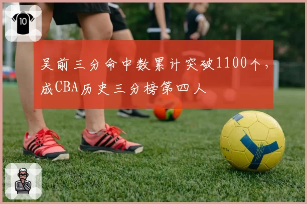 吴前三分命中数累计突破1100个，成CBA历史三分榜第四人