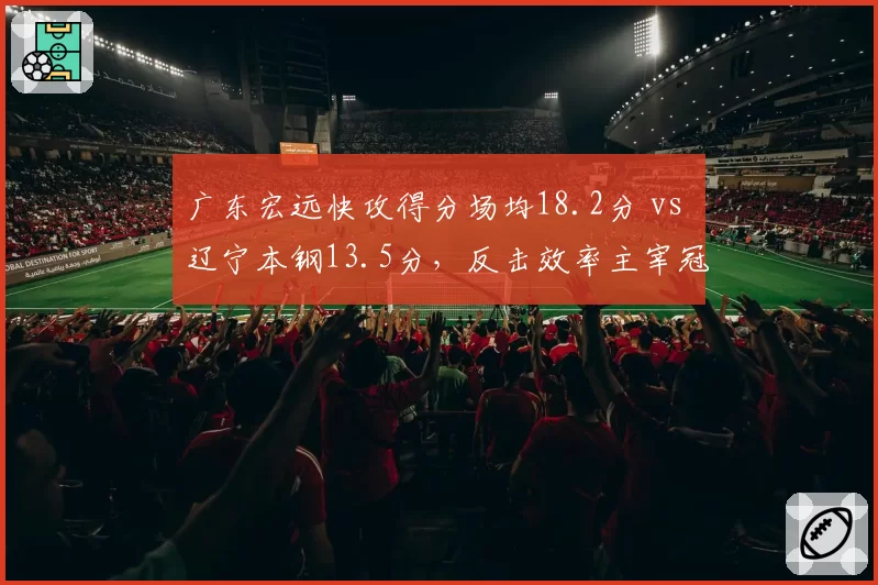 广东宏远快攻得分场均18.2分 vs 辽宁本钢13.5分，反击效率主宰冠军相