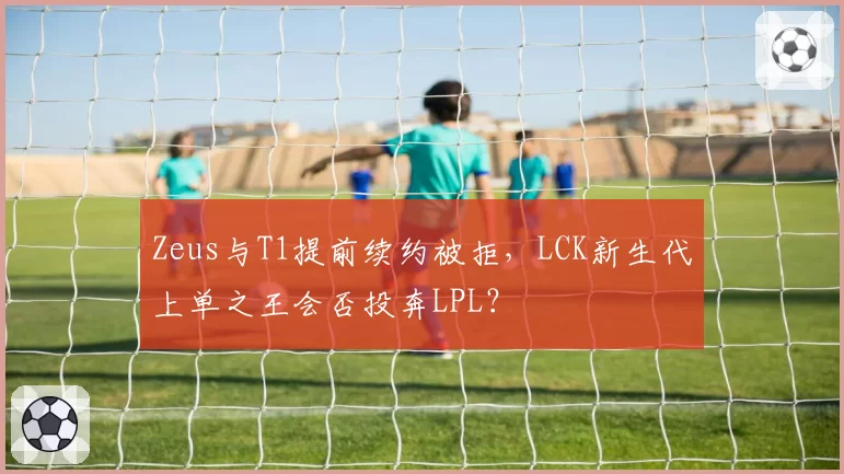 Zeus与T1提前续约被拒，LCK新生代上单之王会否投奔LPL？