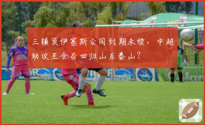 三镇莫伊塞斯合同到期未续，中超助攻王会否回归山东泰山？