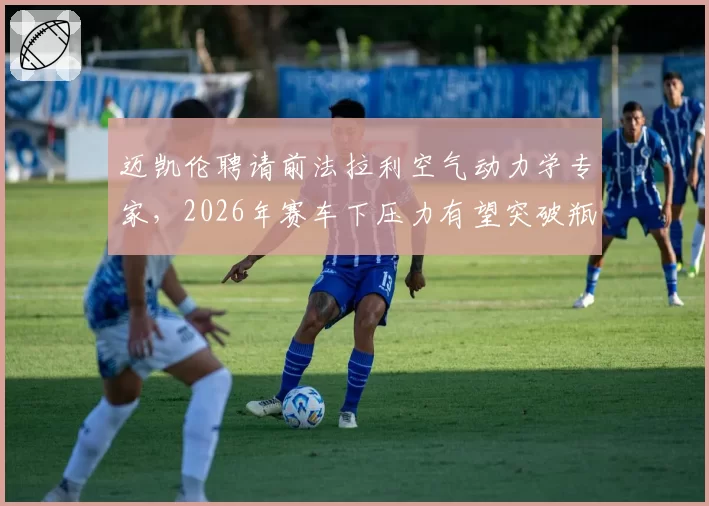 迈凯伦聘请前法拉利空气动力学专家，2026年赛车下压力有望突破瓶颈