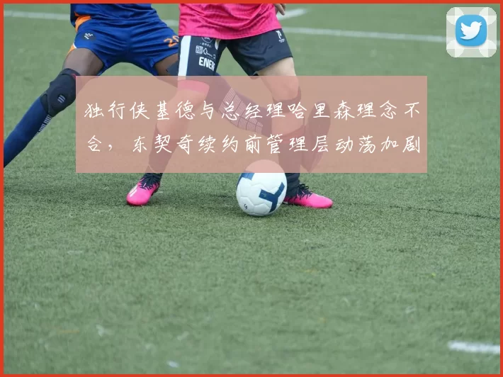 独行侠基德与总经理哈里森理念不合，东契奇续约前管理层动荡加剧__br_