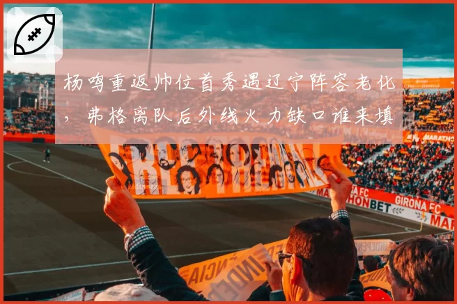 杨鸣重返帅位首秀遇辽宁阵容老化，弗格离队后外线火力缺口谁来填补？