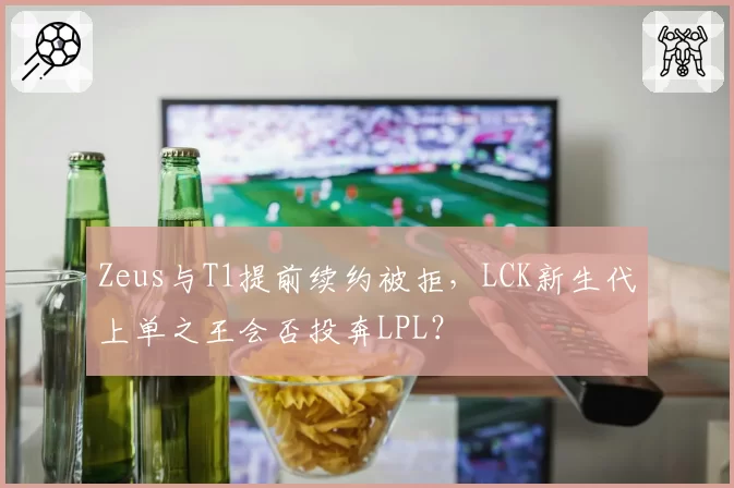 Zeus与T1提前续约被拒，LCK新生代上单之王会否投奔LPL？