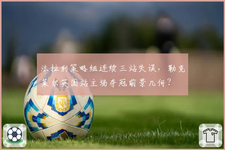 法拉利策略组连续三站失误，勒克莱尔英国站主场夺冠前景几何？