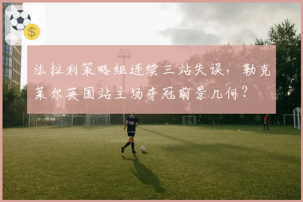 法拉利策略组连续三站失误，勒克莱尔英国站主场夺冠前景几何？