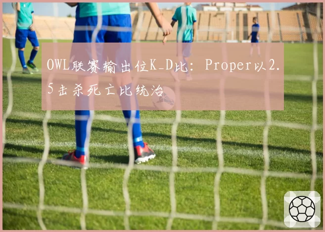 OWL联赛输出位K_D比：Proper以2.5击杀死亡比统治