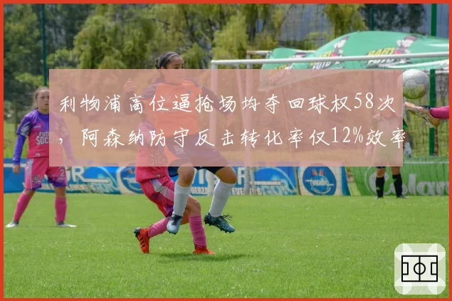 利物浦高位逼抢场均夺回球权58次，阿森纳防守反击转化率仅12%效率堪忧