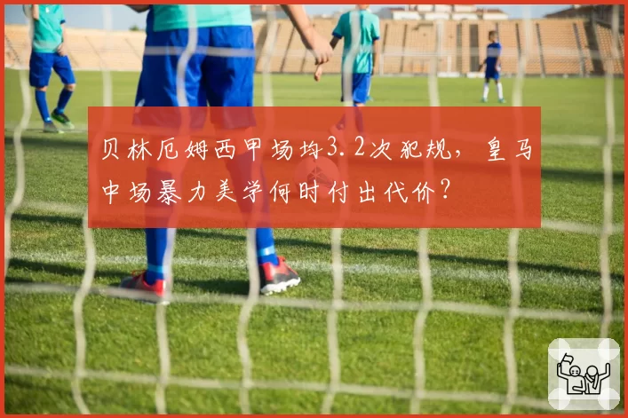 贝林厄姆西甲场均3.2次犯规，皇马中场暴力美学何时付出代价？