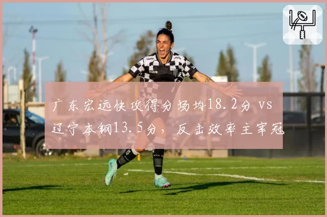 广东宏远快攻得分场均18.2分 vs 辽宁本钢13.5分，反击效率主宰冠军相