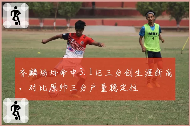 齐麟场均命中3.1记三分创生涯新高，对比原帅三分产量稳定性