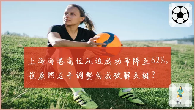 上海海港高位压迫成功率降至62%，崔康熙后手调整或成破解关键？