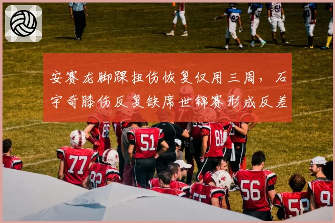 安赛龙脚踝扭伤恢复仅用三周，石宇奇膝伤反复缺席世锦赛形成反差