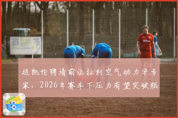 迈凯伦聘请前法拉利空气动力学专家，2026年赛车下压力有望突破瓶颈