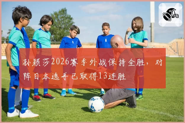 孙颖莎2026赛季外战保持全胜，对阵日本选手已取得13连胜