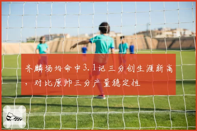 齐麟场均命中3.1记三分创生涯新高，对比原帅三分产量稳定性