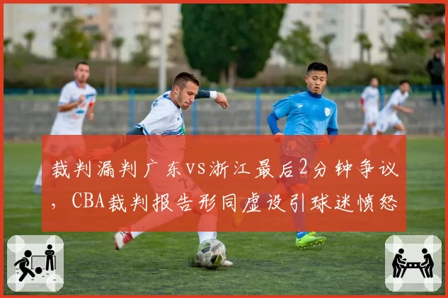 裁判漏判广东vs浙江最后2分钟争议，CBA裁判报告形同虚设引球迷愤怒